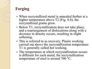 Forging 
 When recrystallized metal is annealed further at a 
higher temperature above T2 (Fig. 8.8), the 
recrystallized grains grow. 
 Below T1, recrystallization does not take place, 
and a rearrangement of dislocations along with a 
decrease in density occurs, resulting in slight 
softening. 
 This is referred to as recovery. Plastic working 
carried out above the recrystallization temperature 
T1 is generally called hot working. 
 The temperature at which recrystallization occurs 
is different for each metal, the recrystallization 
temperature of steel is around 700 °C. 
 