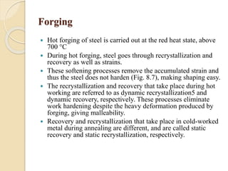 Forging 
 Hot forging of steel is carried out at the red heat state, above 
700 °C 
 During hot forging, steel goes through recrystallization and 
recovery as well as strains. 
 These softening processes remove the accumulated strain and 
thus the steel does not harden (Fig. 8.7), making shaping easy. 
 The recrystallization and recovery that take place during hot 
working are referred to as dynamic recrystallization5 and 
dynamic recovery, respectively. These processes eliminate 
work hardening despite the heavy deformation produced by 
forging, giving malleability. 
 Recovery and recrystallization that take place in cold-worked 
metal during annealing are different, and are called static 
recovery and static recrystallization, respectively. 
 