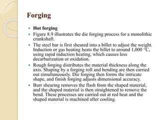 Forging 
 Hot forging 
 Figure 8.9 illustrates the die forging process for a monolithic 
crankshaft. 
 The steel bar is first sheared into a billet to adjust the weight. 
Induction or gas heating heats the billet to around 1,000 °C, 
using rapid induction heating, which causes less 
decarburization or oxidation. 
 Rough forging distributes the material thickness along the 
axis. Shaping by a forging roll and bending are then carried 
out simultaneously. Die forging then forms the intricate 
shape, and finish forging adjusts dimensional accuracy. 
 Burr shearing removes the flash from the shaped material, 
and the shaped material is then straightened to remove the 
bend. These processes are carried out at red heat and the 
shaped material is machined after cooling. 
 