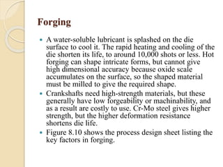 Forging 
 A water-soluble lubricant is splashed on the die 
surface to cool it. The rapid heating and cooling of the 
die shorten its life, to around 10,000 shots or less. Hot 
forging can shape intricate forms, but cannot give 
high dimensional accuracy because oxide scale 
accumulates on the surface, so the shaped material 
must be milled to give the required shape. 
 Crankshafts need high-strength materials, but these 
generally have low forgeability or machinability, and 
as a result are costly to use. Cr-Mo steel gives higher 
strength, but the higher deformation resistance 
shortens die life. 
 Figure 8.10 shows the process design sheet listing the 
key factors in forging. 
 