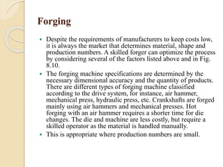 Forging 
 Despite the requirements of manufacturers to keep costs low, 
it is always the market that determines material, shape and 
production numbers. A skilled forger can optimize the process 
by considering several of the factors listed above and in Fig. 
8.10. 
 The forging machine specifications are determined by the 
necessary dimensional accuracy and the quantity of products. 
There are different types of forging machine classified 
according to the drive system, for instance, air hammer, 
mechanical press, hydraulic press, etc. Crankshafts are forged 
mainly using air hammers and mechanical presses. Hot 
forging with an air hammer requires a shorter time for die 
changes. The die and machine are less costly, but require a 
skilled operator as the material is handled manually. 
 This is appropriate where production numbers are small. 
 
