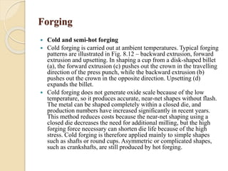 Forging 
 Cold and semi-hot forging 
 Cold forging is carried out at ambient temperatures. Typical forging 
patterns are illustrated in Fig. 8.12 – backward extrusion, forward 
extrusion and upsetting. In shaping a cup from a disk-shaped billet 
(a), the forward extrusion (c) pushes out the crown in the travelling 
direction of the press punch, while the backward extrusion (b) 
pushes out the crown in the opposite direction. Upsetting (d) 
expands the billet. 
 Cold forging does not generate oxide scale because of the low 
temperature, so it produces accurate, near-net shapes without flash. 
The metal can be shaped completely within a closed die, and 
production numbers have increased significantly in recent years. 
This method reduces costs because the near-net shaping using a 
closed die decreases the need for additional milling, but the high 
forging force necessary can shorten die life because of the high 
stress. Cold forging is therefore applied mainly to simple shapes 
such as shafts or round cups. Asymmetric or complicated shapes, 
such as crankshafts, are still produced by hot forging. 
 