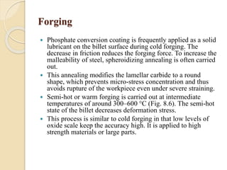 Forging 
 Phosphate conversion coating is frequently applied as a solid 
lubricant on the billet surface during cold forging. The 
decrease in friction reduces the forging force. To increase the 
malleability of steel, spheroidizing annealing is often carried 
out. 
 This annealing modifies the lamellar carbide to a round 
shape, which prevents micro-stress concentration and thus 
avoids rupture of the workpiece even under severe straining. 
 Semi-hot or warm forging is carried out at intermediate 
temperatures of around 300–600 °C (Fig. 8.6). The semi-hot 
state of the billet decreases deformation stress. 
 This process is similar to cold forging in that low levels of 
oxide scale keep the accuracy high. It is applied to high 
strength materials or large parts. 
 