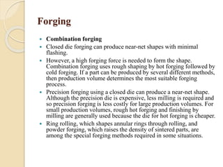 Forging 
 Combination forging 
 Closed die forging can produce near-net shapes with minimal 
flashing. 
 However, a high forging force is needed to form the shape. 
Combination forging uses rough shaping by hot forging followed by 
cold forging. If a part can be produced by several different methods, 
then production volume determines the most suitable forging 
process. 
 Precision forging using a closed die can produce a near-net shape. 
Although the precision die is expensive, less milling is required and 
so precision forging is less costly for large production volumes. For 
small production volumes, rough hot forging and finishing by 
milling are generally used because the die for hot forging is cheaper. 
 Ring rolling, which shapes annular rings through rolling, and 
powder forging, which raises the density of sintered parts, are 
among the special forging methods required in some situations. 
 