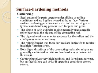 Surface-hardening methods 
Carburizing 
 Steel automobile parts operate under sliding or rolling 
conditions and are highly stressed at the surface. Various 
surface hardening processes are used, and carburizing is a 
typical case-hardening process used for pins and gears. 
 The single or twin-cylinder engine generally uses a needle 
roller bearing at the big end of the connecting rod. 
 The big end works as an outer raceway for the rollers and the 
crankpin as an inner raceway. 
 The rolling contact that these surfaces are subjected to results 
in a high Hertzian stress. 
 Both big end surfaces of the connecting rod and crankpin are 
generally carburized to raise surface hardness to counteract 
this stress. 
 Carburizing gives very high hardness and is resistant to wear, 
but surface failure can occur if operating conditions are too 
severe. 
 