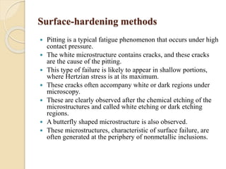Surface-hardening methods 
 Pitting is a typical fatigue phenomenon that occurs under high 
contact pressure. 
 The white microstructure contains cracks, and these cracks 
are the cause of the pitting. 
 This type of failure is likely to appear in shallow portions, 
where Hertzian stress is at its maximum. 
 These cracks often accompany white or dark regions under 
microscopy. 
 These are clearly observed after the chemical etching of the 
microstructures and called white etching or dark etching 
regions. 
 A butterfly shaped microstructure is also observed. 
 These microstructures, characteristic of surface failure, are 
often generated at the periphery of nonmetallic inclusions. 
 
