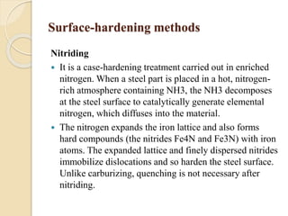 Surface-hardening methods 
Nitriding 
 It is a case-hardening treatment carried out in enriched 
nitrogen. When a steel part is placed in a hot, nitrogen-rich 
atmosphere containing NH3, the NH3 decomposes 
at the steel surface to catalytically generate elemental 
nitrogen, which diffuses into the material. 
 The nitrogen expands the iron lattice and also forms 
hard compounds (the nitrides Fe4N and Fe3N) with iron 
atoms. The expanded lattice and finely dispersed nitrides 
immobilize dislocations and so harden the steel surface. 
Unlike carburizing, quenching is not necessary after 
nitriding. 
 