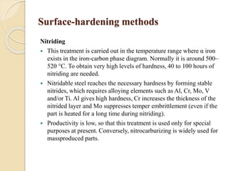 Surface-hardening methods 
Nitriding 
 This treatment is carried out in the temperature range where α iron 
exists in the iron-carbon phase diagram. Normally it is around 500– 
520 °C. To obtain very high levels of hardness, 40 to 100 hours of 
nitriding are needed. 
 Nitridable steel reaches the necessary hardness by forming stable 
nitrides, which requires alloying elements such as Al, Cr, Mo, V 
and/or Ti. Al gives high hardness, Cr increases the thickness of the 
nitrided layer and Mo suppresses temper embrittlement (even if the 
part is heated for a long time during nitriding). 
 Productivity is low, so that this treatment is used only for special 
purposes at present. Conversely, nitrocarburizing is widely used for 
massproduced parts. 
 
