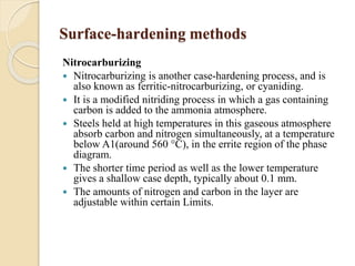 Surface-hardening methods 
Nitrocarburizing 
 Nitrocarburizing is another case-hardening process, and is 
also known as ferritic-nitrocarburizing, or cyaniding. 
 It is a modified nitriding process in which a gas containing 
carbon is added to the ammonia atmosphere. 
 Steels held at high temperatures in this gaseous atmosphere 
absorb carbon and nitrogen simultaneously, at a temperature 
below A1(around 560 °C), in the errite region of the phase 
diagram. 
 The shorter time period as well as the lower temperature 
gives a shallow case depth, typically about 0.1 mm. 
 The amounts of nitrogen and carbon in the layer are 
adjustable within certain Limits. 
 