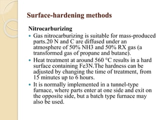 Surface-hardening methods 
Nitrocarburizing 
 Gas nitrocarburizing is suitable for mass-produced 
parts.20 N and C are diffused under an 
atmosphere of 50% NH3 and 50% RX gas (a 
transformed gas of propane and butane). 
 Heat treatment at around 560 °C results in a hard 
surface containing Fe3N.The hardness can be 
adjusted by changing the time of treatment, from 
15 minutes up to 6 hours. 
 It is normally implemented in a tunnel-type 
furnace, where parts enter at one side and exit on 
the opposite side, but a batch type furnace may 
also be used. 
 