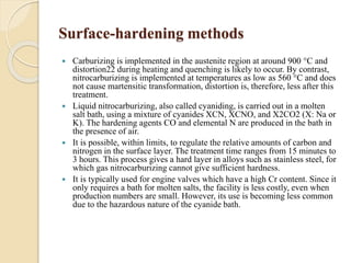 Surface-hardening methods 
 Carburizing is implemented in the austenite region at around 900 °C and 
distortion22 during heating and quenching is likely to occur. By contrast, 
nitrocarburizing is implemented at temperatures as low as 560 °C and does 
not cause martensitic transformation, distortion is, therefore, less after this 
treatment. 
 Liquid nitrocarburizing, also called cyaniding, is carried out in a molten 
salt bath, using a mixture of cyanides XCN, XCNO, and X2CO2 (X: Na or 
K). The hardening agents CO and elemental N are produced in the bath in 
the presence of air. 
 It is possible, within limits, to regulate the relative amounts of carbon and 
nitrogen in the surface layer. The treatment time ranges from 15 minutes to 
3 hours. This process gives a hard layer in alloys such as stainless steel, for 
which gas nitrocarburizing cannot give sufficient hardness. 
 It is typically used for engine valves which have a high Cr content. Since it 
only requires a bath for molten salts, the facility is less costly, even when 
production numbers are small. However, its use is becoming less common 
due to the hazardous nature of the cyanide bath. 
 