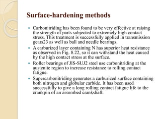 Surface-hardening methods 
 Carbonitriding has been found to be very effective at raising 
the strength of parts subjected to extremely high contact 
stress. This treatment is successfully applied in transmission 
gears23 as well as ball and needle bearings. 
 A carburized layer containing N has superior heat resistance 
as observed in Fig. 8.22, so it can withstand the heat caused 
by the high contact stress at the surface. 
 Roller bearings of JIS-SUJ2 steel use carbonitriding at the 
austenite region to increase resistance to rolling contact 
fatigue. 
 Supercarbonitriding generates a carburized surface containing 
both nitrogen and globular carbide. It has been used 
successfully to give a long rolling contact fatigue life to the 
crankpin of an assembed crankshaft. 
 