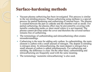 Surface-hardening methods 
 Vacuum plasma carburizing has been investigated. This process is similar 
to the ion nitriding process. Plasma carburizing using methane is a special 
process for partial hardening and carburizing of internal bores. The plasma 
is created between the part as cathode and the chamber wall as anode. For 
partial carburizing, the plasma effect may be prevented by covering with 
metallic conducting masks or sheet metal where it is not required. The 
plasma cannot develop under the cover and therefore the covered surface 
remains free of carburizing. 
 The terminology of carbonitriding and nitrocarburizing often creates 
misunderstandings. 
 Carburizing is the term for adding only carbon. In carbonitriding, the main 
element is carbon with a small amount of nitrogen. The dopant in nitriding 
is nitrogen alone. In nitrocarburizing, the main dopant is nitrogen but a 
small amount of carbon is added simultaneously. For carburizing and 
nitriding, the difference is clear. On the other hand, carbonitriding and 
nitrocarburizing are frequently used with the same meaning. 
 The terminology ‘austenitic nitrocarburizing’ is also used. 
 