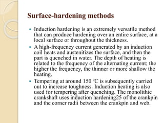 Surface-hardening methods 
 Induction hardening is an extremely versatile method 
that can produce hardening over an entire surface, at a 
local surface or throughout the thickness. 
 A high-frequency current generated by an induction 
coil heats and austenitizes the surface, and then the 
part is quenched in water. The depth of heating is 
related to the frequency of the alternating current; the 
higher the frequency, the thinner or more shallow the 
heating. 
 Tempering at around 150 ºC is subsequently carried 
out to increase toughness. Induction heating is also 
used for tempering after quenching. The monolithic 
crankshaft uses induction hardening25 of the crankpin 
and the corner radii between the crankpin and web. 
 