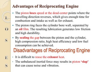 Advantages of Reciprocating Engine 
 The piston loses speed at the dead-center points where the 
travelling direction reverses, which gives enough time for 
combustion and intake as well as for exhaust. 
 The piston ring faces the cylinder bore wall, separated by 
an oil film. The resulting lubrication generates low friction 
and high durability. 
 By sealing the gap between the piston and the cylinder, 
high compression ratio, high heat efficiency and low fuel 
consumption can be achieved. 
Disadvantages of Reciprocating Engine 
• It is difficult to reuse the exhaust heat. 
• The unbalanced inertial force may results in piston ‘slap’ 
that can cause noise and vibration. 
 