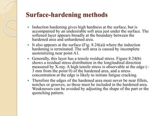 Surface-hardening methods 
 Induction hardening gives high hardness at the surface, but is 
accompanied by an undesirable soft area just under the surface. The 
softened layer appears broadly at the boundary between the 
hardened area and unhardened area. 
 It also appears at the surface (Fig. 8.24(a)) where the induction 
hardening is terminated. The soft area is caused by incomplete 
austenitizing near point A1. 
 Generally, this layer has a tensile residual stress. Figure 8.24(b) 
shows a residual stress distribution in the longitudinal direction 
measured by X-ray. A high tensile stress is observable at the edge (– 
3 mm from the point 0) of the hardened area, and a stress 
concentration at the edge is likely to initiate fatigue cracking. 
 Therefore the edges of the hardened area must never be near fillets, 
notches or grooves, so these must be included in the hardened area. 
Weaknesses can be avoided by adjusting the shape of the part or the 
quenching pattern. 
 