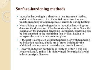 Surface-hardening methods 
 Induction hardening is a short-term heat treatment method, 
and it must be ensured that the initial microstructure can 
transform rapidly into homogeneous austenite during heating. 
 Normalizing or toughening prior to induction hardening can 
decrease the dispersion of hardness at each position. Since the 
installation for induction hardening is compact, hardening can 
be implemented in the machining line without having to 
transport the part to a heat-treating plant. 
 If the part is completed without tempering, or with tempering 
by induction heating, a build-up of stock waiting for the 
additional heat treatment is avoided and cost is lowered. 
 However, induction hardening is likely to distort a thin and 
long crankshaft, and so it is mainly used for crankshafts with 
a thick crankpin diameter. 
 