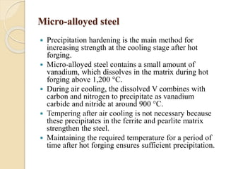 Micro-alloyed steel 
 Precipitation hardening is the main method for 
increasing strength at the cooling stage after hot 
forging. 
 Micro-alloyed steel contains a small amount of 
vanadium, which dissolves in the matrix during hot 
forging above 1,200 °C. 
 During air cooling, the dissolved V combines with 
carbon and nitrogen to precipitate as vanadium 
carbide and nitride at around 900 °C. 
 Tempering after air cooling is not necessary because 
these precipitates in the ferrite and pearlite matrix 
strengthen the steel. 
 Maintaining the required temperature for a period of 
time after hot forging ensures sufficient precipitation. 
 