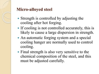 Micro-alloyed steel 
 Strength is controlled by adjusting the 
cooling after hot forging. 
 If cooling is not controlled accurately, this is 
likely to cause a large dispersion in strength. 
 An automatic forging system and a special 
cooling hanger are normally used to control 
cooling. 
 Final strength is also very sensitive to the 
chemical composition of the steel, and this 
must be adjusted carefully. 
 