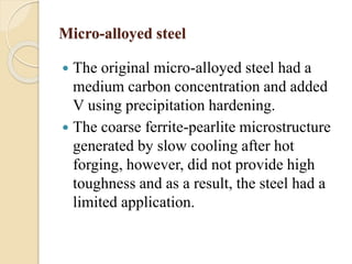 Micro-alloyed steel 
 The original micro-alloyed steel had a 
medium carbon concentration and added 
V using precipitation hardening. 
 The coarse ferrite-pearlite microstructure 
generated by slow cooling after hot 
forging, however, did not provide high 
toughness and as a result, the steel had a 
limited application. 
 