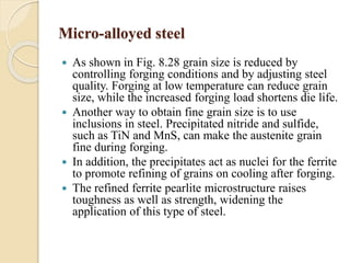 Micro-alloyed steel 
 As shown in Fig. 8.28 grain size is reduced by 
controlling forging conditions and by adjusting steel 
quality. Forging at low temperature can reduce grain 
size, while the increased forging load shortens die life. 
 Another way to obtain fine grain size is to use 
inclusions in steel. Precipitated nitride and sulfide, 
such as TiN and MnS, can make the austenite grain 
fine during forging. 
 In addition, the precipitates act as nuclei for the ferrite 
to promote refining of grains on cooling after forging. 
 The refined ferrite pearlite microstructure raises 
toughness as well as strength, widening the 
application of this type of steel. 
 
