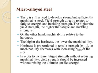 Micro-alloyed steel 
 There is still a need to develop strong but sufficiently 
machinable steel. Yield strength directly relates to 
fatigue strength and buckling strength. The higher the 
yield strength, the higher the fatigue and buckling 
strengths. 
 On the other hand, machinability relates to the 
hardness. 
 The higher the hardness, the lower the machinability. 
 Hardness is proportional to tensile strength (σUTS), so 
machinability decreases with increasing σUTS of the 
steel. 
 In order to increase fatigue strength without reducing 
machinability, yield strength should be increased 
without raising the ultimate tensile strength. 
 