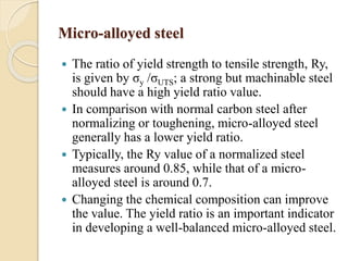 Micro-alloyed steel 
 The ratio of yield strength to tensile strength, Ry, 
is given by σy /σUTS; a strong but machinable steel 
should have a high yield ratio value. 
 In comparison with normal carbon steel after 
normalizing or toughening, micro-alloyed steel 
generally has a lower yield ratio. 
 Typically, the Ry value of a normalized steel 
measures around 0.85, while that of a micro-alloyed 
steel is around 0.7. 
 Changing the chemical composition can improve 
the value. The yield ratio is an important indicator 
in developing a well-balanced micro-alloyed steel. 
 