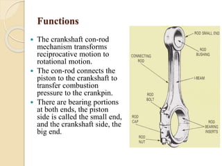 Functions 
 The crankshaft con-rod 
mechanism transforms 
reciprocative motion to 
rotational motion. 
 The con-rod connects the 
piston to the crankshaft to 
transfer combustion 
pressure to the crankpin. 
 There are bearing portions 
at both ends, the piston 
side is called the small end, 
and the crankshaft side, the 
big end. 
 