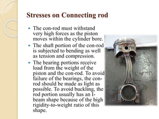 Stresses on Connecting rod 
 The con-rod must withstand 
very high forces as the piston 
moves within the cylinder bore. 
 The shaft portion of the con-rod 
is subjected to bending as well 
as tension and compression. 
 The bearing portions receive 
load from the weight of the 
piston and the con-rod. To avoid 
failure of the bearings, the con-rod 
should be made as light as 
possible. To avoid buckling, the 
rod portion usually has an I-beam 
shape because of the high 
rigidity-to-weight ratio of this 
shape. 
 
