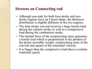 Stresses on Connecting rod 
 Although con-rods for both four-stroke and two-stroke 
engines have an I beam shape, the thickness 
distribution is slightly different in the two engines. 
 The four-stroke con-rod receives a large tensile load 
during the exhaust stroke as well as a compressive 
load during the combustion stroke. 
 The inertial force of the reciprocating mass generates 
a tensile load which is proportional to the product of 
the piston assembly weight, reciprocating mass of the 
con-rod and square of the rotational velocity. 
 It is bigger than the compressive load above a certain 
rotational speed. 
 