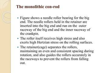 The monolithic con-rod 
 Figure shows a needle roller bearing for the big 
end. The needle rollers held in the retainer are 
inserted into the big end and run on the outer 
raceway of the big end and the inner raceway of 
the crankpin. 
 The roller itself receives high stress and also 
exerts high Hertzian stress on the rolling surfaces. 
 The retainer(cage) separates the rollers, 
maintaining an even and consistent spacing during 
rotation, and also guides the rollers accurately in 
the raceways to prevent the rollers from falling 
out. 
 