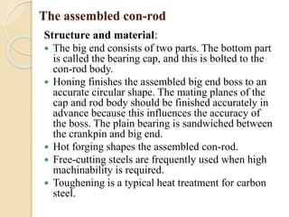 The assembled con-rod 
Structure and material: 
 The big end consists of two parts. The bottom part 
is called the bearing cap, and this is bolted to the 
con-rod body. 
 Honing finishes the assembled big end boss to an 
accurate circular shape. The mating planes of the 
cap and rod body should be finished accurately in 
advance because this influences the accuracy of 
the boss. The plain bearing is sandwiched between 
the crankpin and big end. 
 Hot forging shapes the assembled con-rod. 
 Free-cutting steels are frequently used when high 
machinability is required. 
 Toughening is a typical heat treatment for carbon 
steel. 
 
