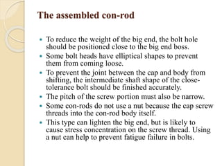 The assembled con-rod 
 To reduce the weight of the big end, the bolt hole 
should be positioned close to the big end boss. 
 Some bolt heads have elliptical shapes to prevent 
them from coming loose. 
 To prevent the joint between the cap and body from 
shifting, the intermediate shaft shape of the close-tolerance 
bolt should be finished accurately. 
 The pitch of the screw portion must also be narrow. 
 Some con-rods do not use a nut because the cap screw 
threads into the con-rod body itself. 
 This type can lighten the big end, but is likely to 
cause stress concentration on the screw thread. Using 
a nut can help to prevent fatigue failure in bolts. 
 