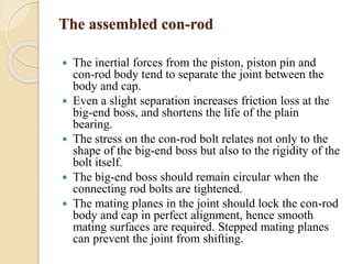 The assembled con-rod 
 The inertial forces from the piston, piston pin and 
con-rod body tend to separate the joint between the 
body and cap. 
 Even a slight separation increases friction loss at the 
big-end boss, and shortens the life of the plain 
bearing. 
 The stress on the con-rod bolt relates not only to the 
shape of the big-end boss but also to the rigidity of the 
bolt itself. 
 The big-end boss should remain circular when the 
connecting rod bolts are tightened. 
 The mating planes in the joint should lock the con-rod 
body and cap in perfect alignment, hence smooth 
mating surfaces are required. Stepped mating planes 
can prevent the joint from shifting. 
 