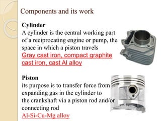 Components and its work 
Cylinder 
A cylinder is the central working part 
of a reciprocating engine or pump, the 
space in which a piston travels 
Gray cast iron, compact graphite 
cast iron, cast Al alloy 
Piston 
its purpose is to transfer force from 
expanding gas in the cylinder to 
the crankshaft via a piston rod and/or 
connecting rod 
Al-Si-Cu-Mg alloy 
 
