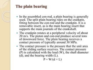 The plain bearing 
 In the assembled con-rod, a plain bearing is generally 
used. The split plain bearing rides on the crankpin, 
fitting between the con-rod and the crankpin. It is a 
removable insert, as is the main bearing insert that 
supports the main journals of the crankshaft. 
 The crankpin rotates at a peripheral velocity of about 
20 m/s. The piston and con-rod produce several tons 
of downward force. The plain bearing receives a 
contact pressure of typically around 30 MPa. 
 The contact pressure is the pressure that the unit area 
of the sliding surface receives. The contact pressure 
(P) is calculated with the load (W), the shaft diameter 
(d), and the bearing width (L). 
P = W/(d × L) 
 