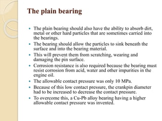 The plain bearing 
 The plain bearing should also have the ability to absorb dirt, 
metal or other hard particles that are sometimes carried into 
the bearings. 
 The bearing should allow the particles to sink beneath the 
surface and into the bearing material. 
 This will prevent them from scratching, wearing and 
damaging the pin surface. 
 Corrosion resistance is also required because the bearing must 
resist corrosion from acid, water and other impurities in the 
engine oil. 
 The allowable contact pressure was only 10 MPa. 
 Because of this low contact pressure, the crankpin diameter 
had to be increased to decrease the contact pressure. 
 To overcome this, a Cu-Pb alloy bearing having a higher 
allowable contact pressure was invented. 
 