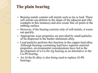 The plain bearing 
 Bearing metals contain soft metals such as tin or lead. These 
soft metals can deform to the shape of the adjacent part (the 
crankpin in this instance) and also create fine oil pools at the 
rubbing surface. 
 However, if the bearing consists only of soft metals, it wears 
out quickly. 
 Appropriate wear properties are provided by small particles 
of tin dispersed in the harder aluminum alloy. 
 Lead particles perform this function in the copper-lead alloy. 
Although bearings containing lead have superior material 
properties, environmental considerations have led to the 
development of a Cu-Sn-Ag bearing as an alternative to the 
Cu-Pb bearing. 
 An Al-Sn-Si alloy is also being used to replace Al-Pb 
bearings. 
 