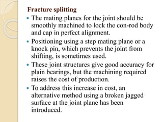 Fracture splitting 
 The mating planes for the joint should be 
smoothly machined to lock the con-rod body 
and cap in perfect alignment. 
 Positioning using a step mating plane or a 
knock pin, which prevents the joint from 
shifting, is sometimes used. 
 These joint structures give good accuracy for 
plain bearings, but the machining required 
raises the cost of production. 
 To address this increase in cost, an 
alternative method using a broken jagged 
surface at the joint plane has been 
introduced. 
 