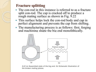 Fracture splitting 
 The con-rod in this instance is referred to as a fracture 
split con-rod. The cap is cracked off to produce a 
rough mating surface as shown in Fig. 9.22 
 This surface helps lock the con-rod body and cap in 
perfect alignment and prevents the cap from shifting. 
 The manufacturing process is as follows: first, forging 
and machining shape the big end monolithically. 
 