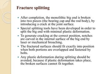 Fracture splitting 
 After completion, the monolithic big end is broken 
into two pieces (the bearing cap and the rod body), by 
introducing a crack at the joint surface. 
 Special splitting tools have been developed in order to 
split the big end with minimal plastic deformation. 
 To generate cracking at the correct position, notches 
are carved in the internal surface of the big end by 
laser or mechanical broaching. 
 The fractured surfaces should fit exactly into position 
when both portions are overlapped and fastened by 
bolts. 
 Any plastic deformation during splitting should be 
avoided, because if plastic deformation takes place, 
the broken surfaces cannot fit together. 
 