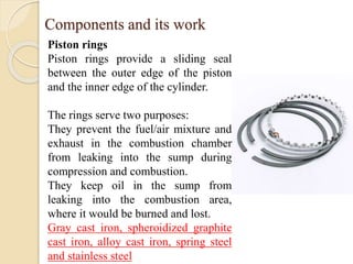 Components and its work 
Piston rings 
Piston rings provide a sliding seal 
between the outer edge of the piston 
and the inner edge of the cylinder. 
The rings serve two purposes: 
They prevent the fuel/air mixture and 
exhaust in the combustion chamber 
from leaking into the sump during 
compression and combustion. 
They keep oil in the sump from 
leaking into the combustion area, 
where it would be burned and lost. 
Gray cast iron, spheroidized graphite 
cast iron, alloy cast iron, spring steel 
and stainless steel 
 