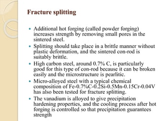 Fracture splitting 
 Additional hot forging (called powder forging) 
increases strength by removing small pores in the 
sintered steel. 
 Splitting should take place in a brittle manner without 
plastic deformation, and the sintered con-rod is 
suitably brittle. 
 High carbon steel, around 0.7% C, is particularly 
good for this type of con-rod because it can be broken 
easily and the microstructure is pearlitic. 
 Micro-alloyed steel with a typical chemical 
composition of Fe-0.7%C-0.2Si-0.5Mn-0.15Cr-0.04V 
has also been tested for fracture splitting. 
 The vanadium is alloyed to give precipitation 
hardening properties, and the cooling process after hot 
forging is controlled so that precipitation guarantees 
strength 
 