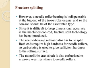 Fracture splitting 
 However, a needle roller bearing is indispensable 
at the big end of the two-stroke engine, and so the 
con-rod should be of the assembled type. 
 Since it is difficult to keep dimensional accuracy 
in the machined con-rod, fracture split technology 
has been introduced. 
 The needle-bearing retainer also has to be split. 
Both ends require high hardness for needle rollers, 
so carburizing is used to give sufficient hardness 
to the rolling surface. 
 The monolithic crankshaft is also carburized to 
improve wear resistance to needle rollers. 
 