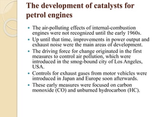 The development of catalysts for 
petrol engines 
 The air-polluting effects of internal-combustion 
engines were not recognized until the early 1960s. 
 Up until that time, improvements in power output and 
exhaust noise were the main areas of development. 
 The driving force for change originated in the first 
measures to control air pollution, which were 
introduced in the smog-bound city of Los Angeles, 
USA. 
 Controls for exhaust gases from motor vehicles were 
introduced in Japan and Europe soon afterwards. 
 These early measures were focused on carbon 
monoxide (CO) and unburned hydrocarbon (HC). 
 