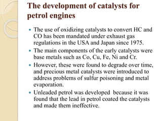 The development of catalysts for 
petrol engines 
 The use of oxidizing catalysts to convert HC and 
CO has been mandated under exhaust gas 
regulations in the USA and Japan since 1975. 
 The main components of the early catalysts were 
base metals such as Co, Cu, Fe, Ni and Cr. 
 However, these were found to degrade over time, 
and precious metal catalysts were introduced to 
address problems of sulfur poisoning and metal 
evaporation. 
 Unleaded petrol was developed because it was 
found that the lead in petrol coated the catalysts 
and made them ineffective. 
 