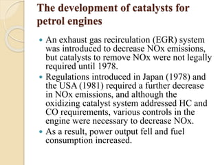 The development of catalysts for 
petrol engines 
 An exhaust gas recirculation (EGR) system 
was introduced to decrease NOx emissions, 
but catalysts to remove NOx were not legally 
required until 1978. 
 Regulations introduced in Japan (1978) and 
the USA (1981) required a further decrease 
in NOx emissions, and although the 
oxidizing catalyst system addressed HC and 
CO requirements, various controls in the 
engine were necessary to decrease NOx. 
 As a result, power output fell and fuel 
consumption increased. 
 