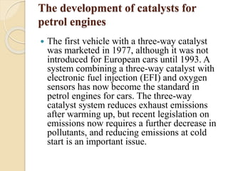 The development of catalysts for 
petrol engines 
 The first vehicle with a three-way catalyst 
was marketed in 1977, although it was not 
introduced for European cars until 1993. A 
system combining a three-way catalyst with 
electronic fuel injection (EFI) and oxygen 
sensors has now become the standard in 
petrol engines for cars. The three-way 
catalyst system reduces exhaust emissions 
after warming up, but recent legislation on 
emissions now requires a further decrease in 
pollutants, and reducing emissions at cold 
start is an important issue. 
 