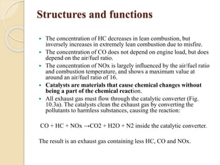 Structures and functions 
 The concentration of HC decreases in lean combustion, but 
inversely increases in extremely lean combustion due to misfire. 
 The concentration of CO does not depend on engine load, but does 
depend on the air/fuel ratio. 
 The concentration of NOx is largely influenced by the air/fuel ratio 
and combustion temperature, and shows a maximum value at 
around an air/fuel ratio of 16. 
 Catalysts are materials that cause chemical changes without 
being a part of the chemical reaction. 
 All exhaust gas must flow through the catalytic converter (Fig. 
10.3a). The catalysts clean the exhaust gas by converting the 
pollutants to harmless substances, causing the reaction: 
CO + HC + NOx →CO2 + H2O + N2 inside the catalytic converter. 
The result is an exhaust gas containing less HC, CO and NOx. 
 