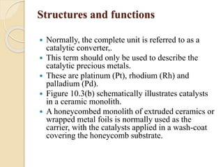 Structures and functions 
 Normally, the complete unit is referred to as a 
catalytic converter,. 
 This term should only be used to describe the 
catalytic precious metals. 
 These are platinum (Pt), rhodium (Rh) and 
palladium (Pd). 
 Figure 10.3(b) schematically illustrates catalysts 
in a ceramic monolith. 
 A honeycombed monolith of extruded ceramics or 
wrapped metal foils is normally used as the 
carrier, with the catalysts applied in a wash-coat 
covering the honeycomb substrate. 
 